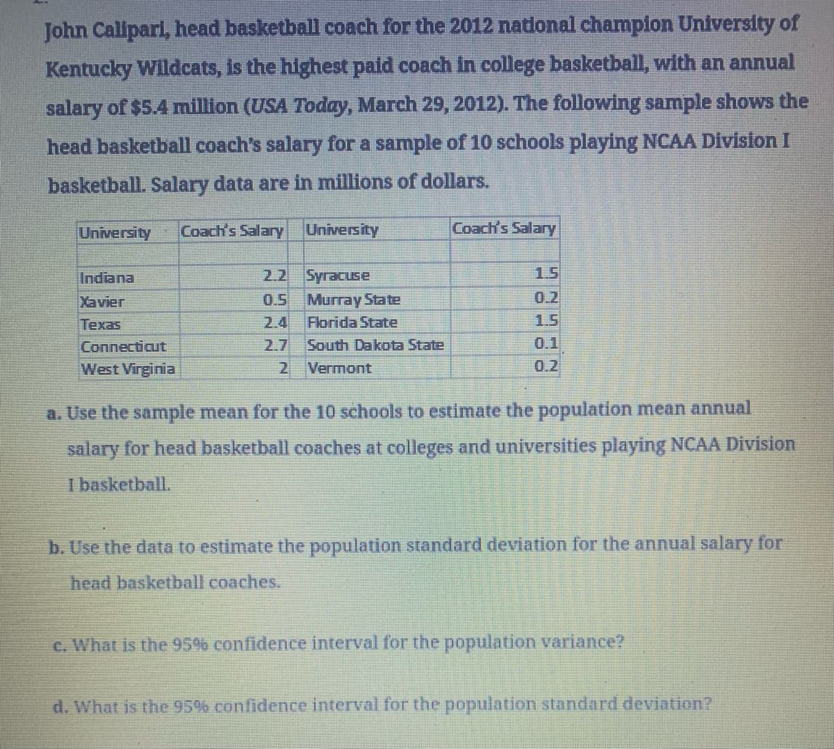 John Calipari, head basketball coach for the 2012 national champion University of
Kentucky Wildcats, is the highest paid coach in college basketball, with an annual
salary of $5.4 million (USA Today, March 29, 2012). The following sample shows the
head basketball coach's salary for a sample of 10 schools playing NCAA Division I
basketball. Salary data are in millions of dollars.
University Coach's Salary
University
Coach's Salary
Indiana
2.2
Syracuse
1.5
Xavier
0.5
Murray State
0.2
Texas
2.4
Florida State
1.5
Connecticut
2.7
South Dakota State
0.1
West Virginia
2
Vermont
0.2
a. Use the sample mean for the 10 schools to estimate the population mean annual
salary for head basketball coaches at colleges and universities playing NCAA Division
I basketball.
b. Use the data to estimate the population standard deviation for the annual salary for
head basketball coaches.
c. What is the 95% confidence interval for the population variance?
d. What is the 95% confidence interval for the population standard deviation?