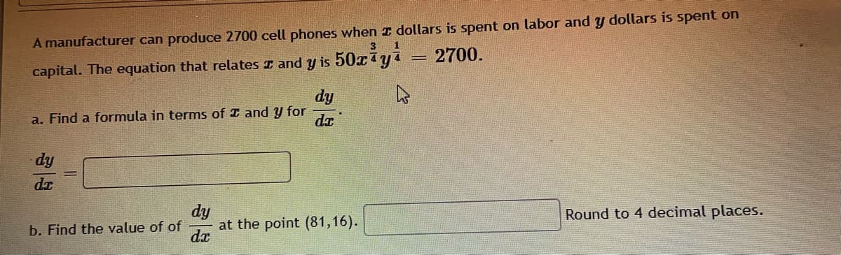 A manufacturer can produce 2700 cell phones when I dollars is spent on labor and y dollars is spent on
3
2700.
capital. The equation that relates I and y is 50xya
dy
a. Find a formula in terms of I and y for
dy
dr
dy
at the point (81,16).
dx
Round to 4 decimal places.
b. Find the value of of
