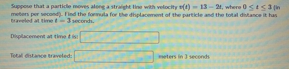 Suppose that a particle moves along a straight line with velocity v(t) = 13 – 2t, where 0 < t < 3 (in
meters per second). Find the formula for the displacement of the particle and the total distance it has
traveled at time t = 3 seconds.
Displacement at time t is:
Total distance traveled:
meters in 3 seconds
