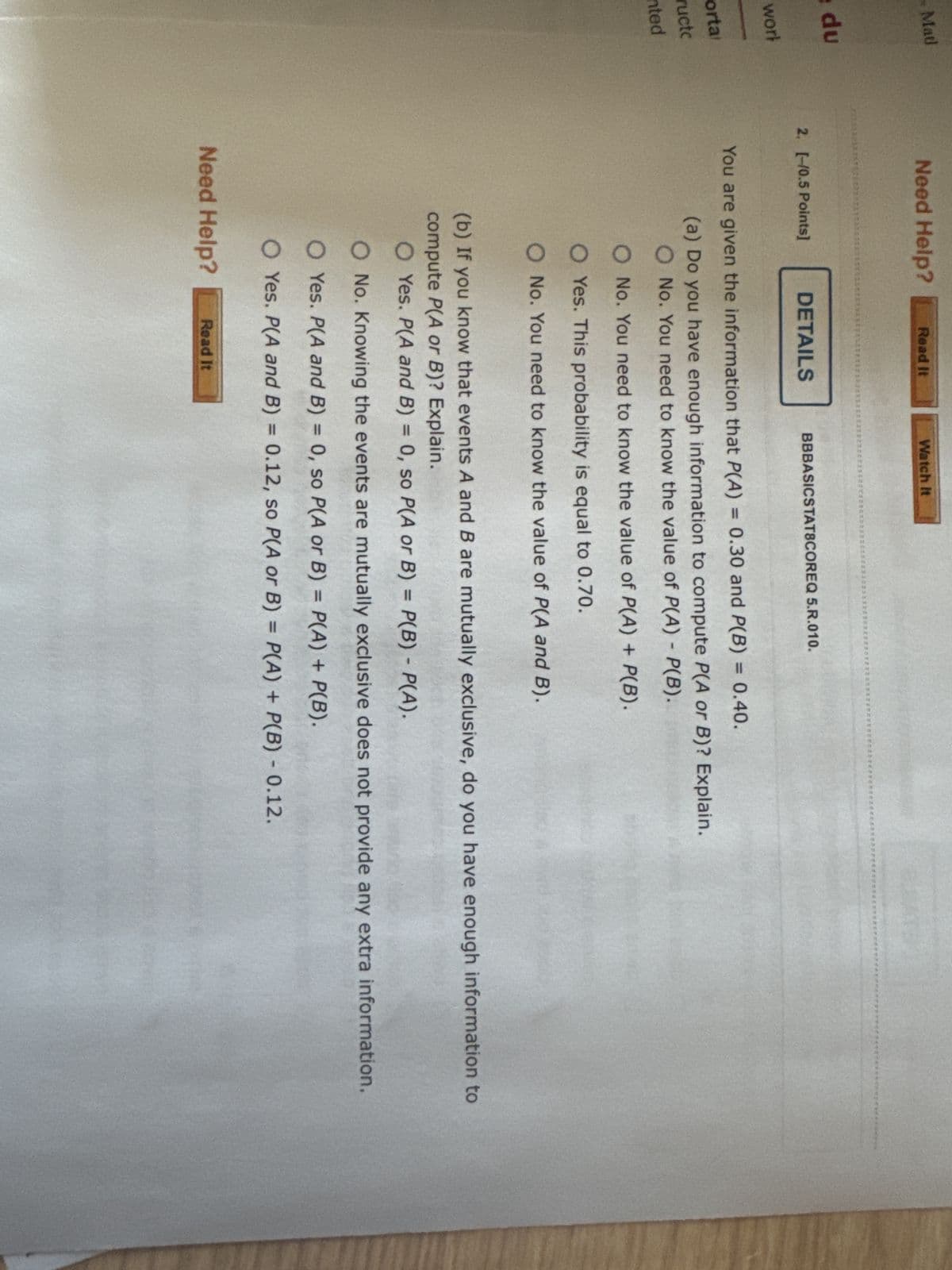 Mat
Need Help?
Read It
Watch It
e du
2. [-10.5 Points]
DETAILS
work
portal
ructc
ented
BBBASICSTAT8COREQ 5.R.010.
You are given the information that P(A) = 0.30 and P(B) = 0.40.
(a) Do you have enough information to compute P(A or B)? Explain.
O No. You need to know the value of P(A) - P(B).
O No. You need to know the value of P(A) + P(B).
O Yes. This probability is equal to 0.70.
O No. You need to know the value of P(A and B).
(b) If you know that events A and B are mutually exclusive, do you have enough information to
compute P(A or B)? Explain.
-
O Yes. P(A and B) = 0, so P(A or B) = P(B) = P(A).
O No. Knowing the events are mutually exclusive does not provide any extra information.
O Yes. P(A and B) = 0, so P(A or B) = P(A) + P(B).
O Yes. P(A and B) = 0.12, so P(A or B) = P(A) + P(B) -0.12.
Need Help?
Read It