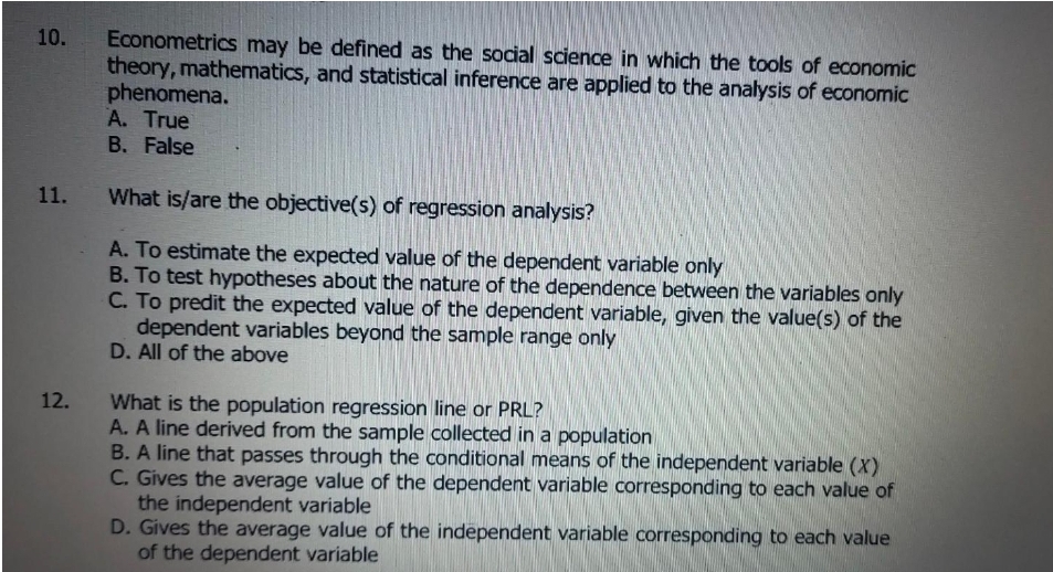 Econometrics may be defined as the social science in which the tools of economic
theory, mathematics, and statistical inference are applied to the analysis of economic
phenomena.
A. True
B. False
10.
11.
What is/are the objective(s) of regression analysis?
A. To estimate the expected value of the dependent variable only
B. To test hypotheses about the nature of the dependence between the variables only
C. To predit the expected value of the dependent variable, given the value(s) of the
dependent variables beyond the sample range only
D. All of the above
What is the population regression line or PRL?
A. A line derived from the sample collected in a population
B. A line that passes through the conditional means of the independent variable (X)
C. Gives the average value of the dependent variable corresponding to each value of
the independent variable
D. Gives the average value of the independent variable corresponding to each value
of the dependent variable
12.
