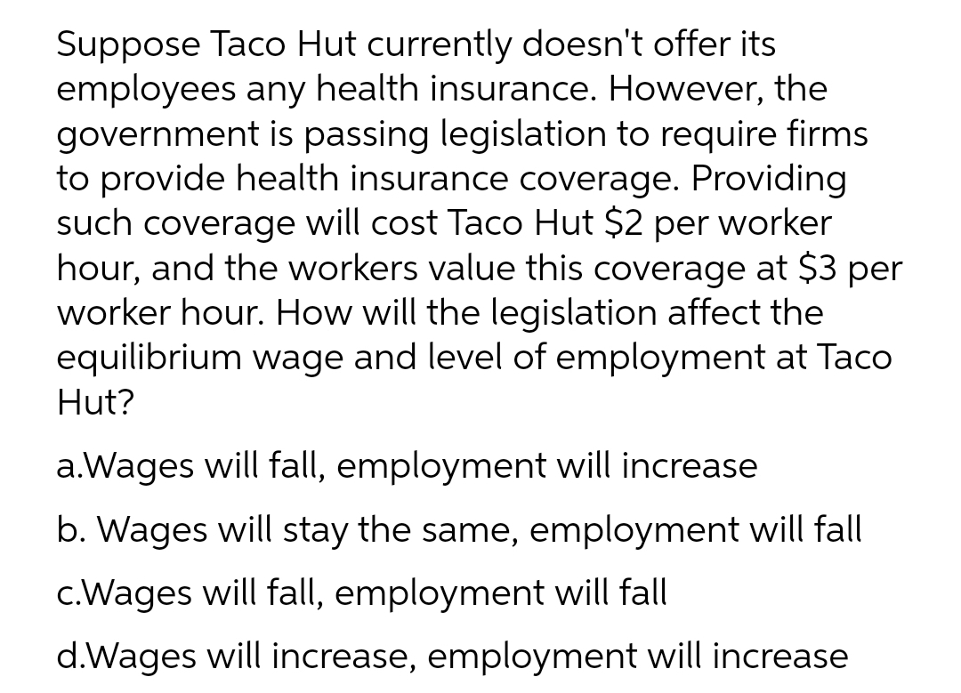 Suppose Taco Hut currently doesn't offer its
employees any health insurance. However, the
government is passing legislation to require firms
to provide health insurance coverage. Providing
such coverage will cost Taco Hut $2 per worker
hour, and the workers value this coverage at $3 per
worker hour. How will the legislation affect the
equilibrium wage and level of employment at Taco
Hut?
a.Wages will fall, employment will increase
b. Wages will stay the same, employment will fall
c.Wages will fall, employment will fall
d.Wages will increase, employment will increase
