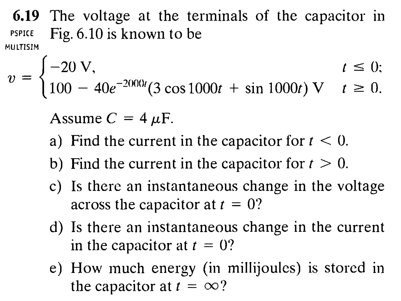 6.19 The voltage at the terminals of the capacitor in
PSPICE Fig. 6.10 is known to be
MULTISIM
|-20 V,
| 100 – 40e-2001|
iS 0);
-20KM (3 cos 1000t + sin 1000r) V t 2 0.
Assume C = 4 µF.
a) Find the current in the capacitor for t < 0.
b) Find the current in the capacitor for t > 0.
c) Is there an instantaneous change in the voltage
across the capacitor at t = 0?
d) Is there an instantaneous change in the current
in the capacitor at t = 0?
e) How much energy (in millijoules) is stored in
the capacitor at t = o0?
