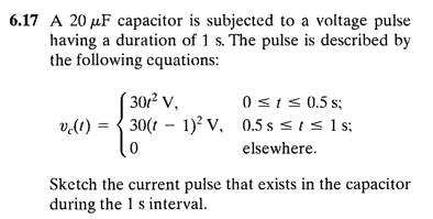 6.17 A 20 µF capacitor is subjected to a voltage pulse
having a duration of 1 s. The pulse is described by
the following cquations:
0 <1 < 0.5 s;
v.(1) = { 30(1 – 1)² V, 0.5 s < 1 s 1 s:
´301² v,
elsewhere.
Sketch the current pulse that exists in the capacitor
during the 1 s interval.
