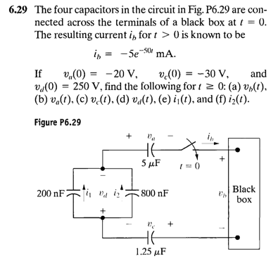 6.29 The four capacitors in the circuit in Fig. P6.29 are con-
nected across the terminals of a black box at t = 0.
The resulting current i, for t > 0 is known to be
i, =
- 5e-50 mA.
= -20 V,
v,(0)
va(0) = 250 V, find the following for t z 0: (a) vp(t).
(b) v.(t), (c) v.(1), (d) va(t), (e) i¡(t), and (f) i>(t).
If
v.(0) = -30 V,
and
%3!
Figure P6.29
+
HE
5 µF
Black
box
200 nF
800 nF
+
HE
1.25 μF
+

