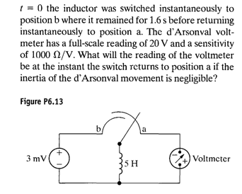 1 = 0 the inductor was switched instantaneously to
position b where it remained for 1.6 s before returning
instantaneously to position a. The d'Arsonval volt-
meter has a full-scale reading of 20 V and a sensitivity
of 1000 2/V. What will the reading of the voltmeter
be at the instant the switch returns to position a if the
inertia of the d'Arsonval movement is negligible?
Figure P6.13
b
3 mV
Voltmcter
35H

