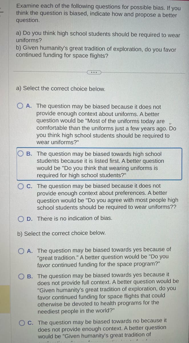 Examine each of the following questions for possible bias. If you
think the question is biased, indicate how and propose a better
question.
a) Do you think high school students should be required to wear
uniforms?
b) Given humanity's great tradition of exploration, do you favor
continued funding for space flights?
...
a) Select the correct choice below.
OA. The question may be biased because it does not
provide enough context about uniforms. A better
question would be "Most of the uniforms today are
comfortable than the uniforms just a few years ago. Do
you think high school students should be required to
wear uniforms?"
B. The question may be biased towards high school
students because it is listed first. A better question
would be "Do you think that wearing uniforms is
required for high school students?"
OC. The question may be biased because it does not
provide enough context about preferences. A better
question would be "Do you agree with most people high
school students should be required to wear uniforms??
D. There is no indication of bias.
b) Select the correct choice below.
OA. The question may be biased towards yes because of
"great tradition." A better question would be "Do you
favor continued funding for the space program?"
OB. The question may be biased towards yes because it
does not provide full context. A better question would be
"Given humanity's great tradition of exploration, do you
favor continued funding for space flights that could
otherwise be devoted to health programs for the
neediest people in the world?"
OC. The question may be biased towards no because it
does not provide enough context. A better question
would be "Given humanity's great tradition of
...
-