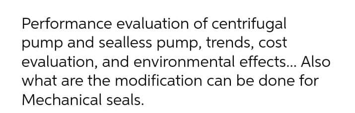 Performance evaluation of centrifugal
pump and sealless pump, trends, cost
evaluation, and environmental effects... Also
what are the modification can be done for
Mechanical seals.
