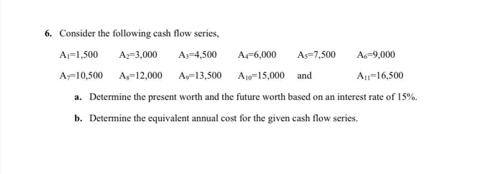 6. Consider the following cash flow series,
Aj=1,500
A2=3,000
A3=4,500
A4-6,000
As=7,500
A6=9,000
A=10,500
Ag=12,000
A9=13,500
A10=15,000
and
Au=16,500
a. Determine the present worth and the future worth based on an interest rate of 15%.
b. Determine the equivalent annual cost for the given cash flow series.
