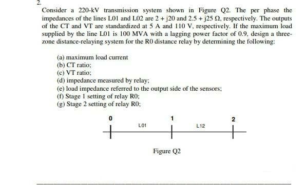 Consider a 220-kV transmission system shown in Figure Q2. The per phase the
impedances of the lines LO1 and L02 are 2 + j20 and 2.5 + j25 0, respectively. The outputs
of the CT and VT are standardized at 5 A and 110 V, respectively. If the maximum load
supplied by the line LO1 is 100 MVA with a lagging power factor of 0.9, design a three-
zone distance-relaying system for the RO distance relay by determining the following:
(a) maximum load current
(b) CT ratio;
(c) VT ratio;
(d) impedance measured by relay;
(e) load impedance referred to the output side of the sensors:
(f) Stage 1 setting of relay RO;
(g) Stage 2 setting of relay RO;
2
L01
L12
Figure Q2
