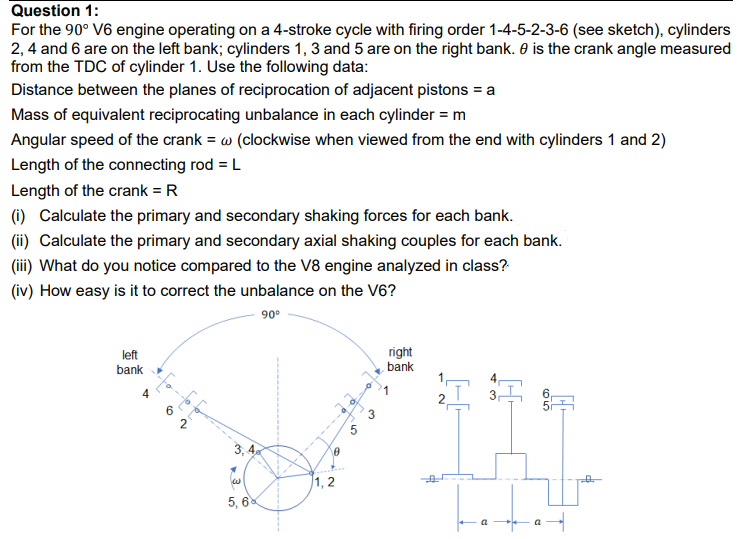 Question 1:
For the 90° V6 engine operating on a 4-stroke cycle with firing order 1-4-5-2-3-6 (see sketch), cylinders
2, 4 and 6 are on the left bank; cylinders 1, 3 and 5 are on the right bank. 0 is the crank angle measured
from the TDC of cylinder 1. Use the following data:
Distance between the planes of reciprocation of adjacent pistons = a
Mass of equivalent reciprocating unbalance in each cylinder = m
Angular speed of the crank = w (clockwise when viewed from the end with cylinders 1 and 2)
Length of the connecting rod = L
Length of the crank = R
(1) Calculate the primary and secondary shaking forces for each bank.
(ii) Calculate the primary and secondary axial shaking couples for each bank.
(ii) What do you notice compared to the V8 engine analyzed in class?
(iv) How easy is it to correct the unbalance on the V6?
90°
left
bank
right
bank
4
6
2
3, 4
1, 2
5, 6
8.
