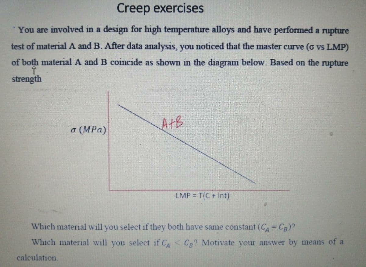 Creep exercises
You are involved in a design for high temperature alloys and have performed a rupture
test of material A and B. After data analysis, you noticed that the master curve (o vs LMP)
of both material A and B coincide as shown in the diagram below. Based on the rupture
strength
o (MPa)
AtB
LMP = T(C+ Int)
Which material will you select if they both have same constant (CA= CB)?
Which material will you select if C < C? Motivate your answer by means of a
calculation.
