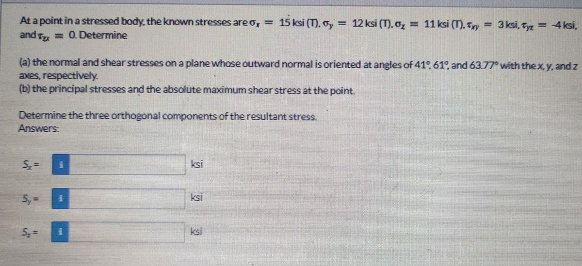 At a point in a stressed body, the known stresses are o, =
15 ksi (T). o, = 12 ksi (T). oz = 11 ksi (T). Try = 3ksi, Tyz = 4ksi,
%3D
and = 0.Determine
(a) the normal and shear stresses on a plane whose outward normal is oriented at angles of 41°. 61 and 63.77° with thex,y, and z
axes, respectively.
(b) the principal stresses and the absolute maximum shear stress at the point.
Determine the three orthogonal components of the resultant stress.
Answers:
ksi
5, =
ksi
ksi
