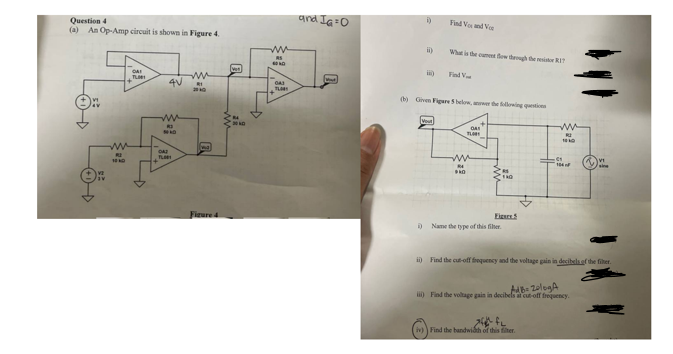 Question 4
(a) An Op-Amp circuit is shown in Figure 4.
ww
10
RE
Ven
TL001
4V
ww
81
200
ww
R3
FLOR
ww
S
and Ia=0
043
5)
Find Vox and Vo
i)
What is the flow through the restr
Find V
(b) Given Figure 5 below, awer the following questions
TLOB
ww
эко
140
Figure 4
i) Name the type of this filter.
ww
100
sing
ii) Find the cut-off frequency and the voltage gain in decibels of the filter.
AdB ZologA
ii) Find the voltage gain in decibels at cut-off frequency.
(iv)) Find the bandwidth of this filter.