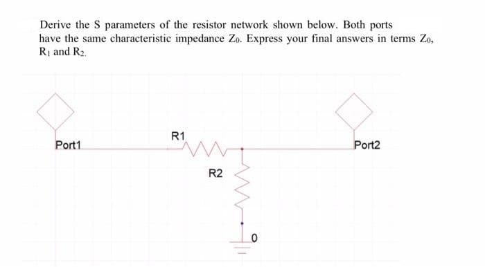 Derive the S parameters of the resistor network shown below. Both ports
have the same characteristic impedance Zo. Express your final answers in terms Zo,
Rị and R2.
R1
Port1
Port2
R2
