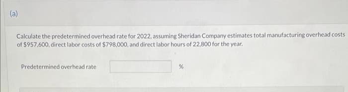(a)
Calculate the predetermined overhead rate for 2022, assuming Sheridan Company estimates total manufacturing overhead costs
of $957,600, direct labor costs of $798,000, and direct labor hours of 22,800 for the year.
Predetermined overhead rate