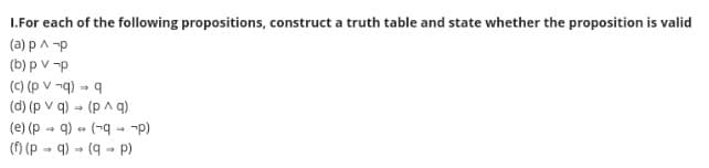 1.For each of the following propositions, construct a truth table and state whether the proposition is valid
(a) p ^-p
(b) pv-p
(c) (p v¬q) → q
(d) (p v q) → (p^ q)
(e) (pq) (-q→ ¬p)
(f) (pq)
(q- p)
44
→