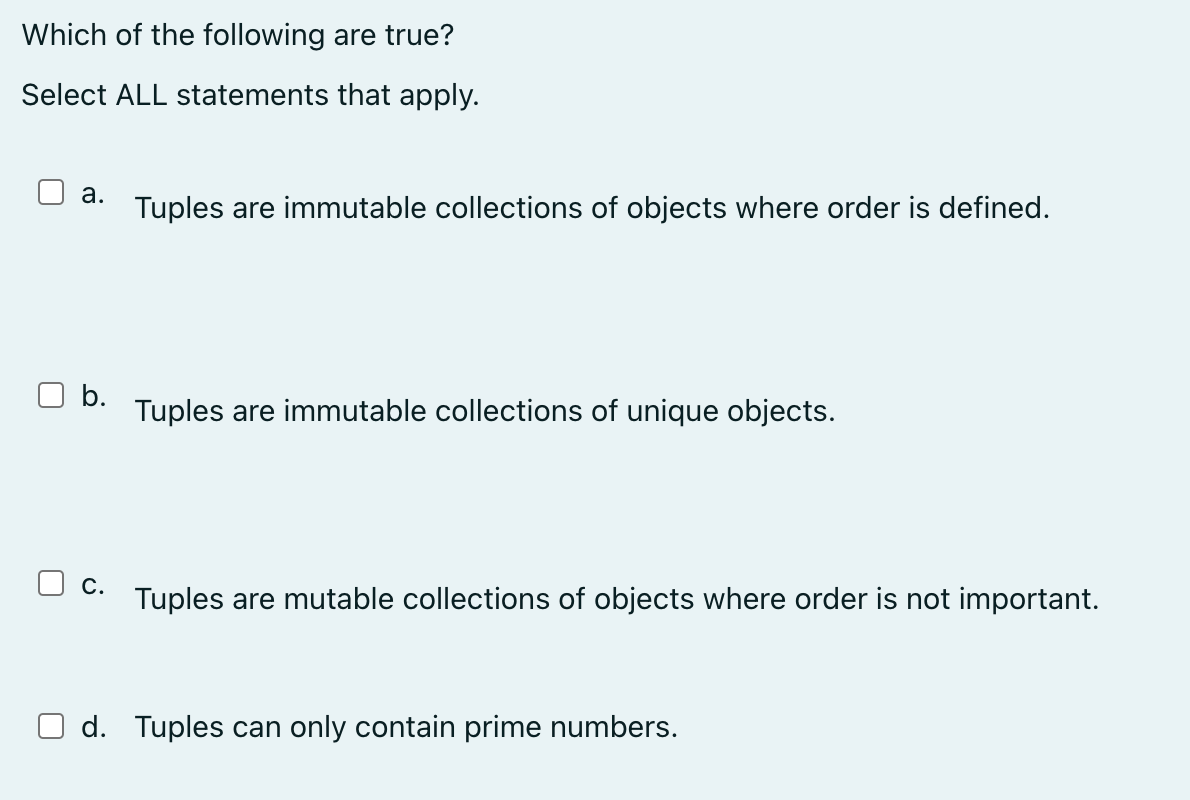 Which of the following are true?
Select ALL statements that apply.
a. Tuples are immutable collections of objects where order is defined.
b.
C.
Tuples are immutable collections of unique objects.
Tuples are mutable collections of objects where order is not important.
d. Tuples can only contain prime numbers.