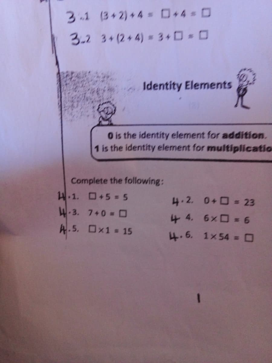 3-1 (3+2)+4 D+4 0
3.2 3+(2+4) 3+0 0
Identity Elements
O is the identity element for addition.
1 is the identity element for multiplicatio
Complete the following:
4.1. +5 = 5
4.2. 0+ = 23
4.3. 7+0 = O
4 4. 6x = 6
A.5. Ox1 = 15
4.6. 1x54 = 0

