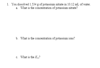 1. You dissolved 1.534 g of potassium nitrate in 10.12 mL of water.
a. What is the concentration of potassium nitrate?
b. What is the concentration of potassium ions?
c. What is the K?