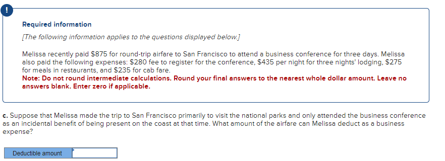 Required information
[The following information applies to the questions displayed below.]
Melissa recently paid $875 for round-trip airfare to San Francisco to attend a business conference for three days. Melissa
also paid the following expenses: $280 fee to register for the conference, $435 per night for three nights' lodging, $275
for meals in restaurants, and $235 for cab fare.
Note: Do not round intermediate calculations. Round your final answers to the nearest whole dollar amount. Leave no
answers blank. Enter zero if applicable.
c. Suppose that Melissa made the trip to San Francisco primarily to visit the national parks and only attended the business conference
as an incidental benefit of being present on the coast at that time. What amount of the airfare can Melissa deduct as a business
expense?
Deductible amount