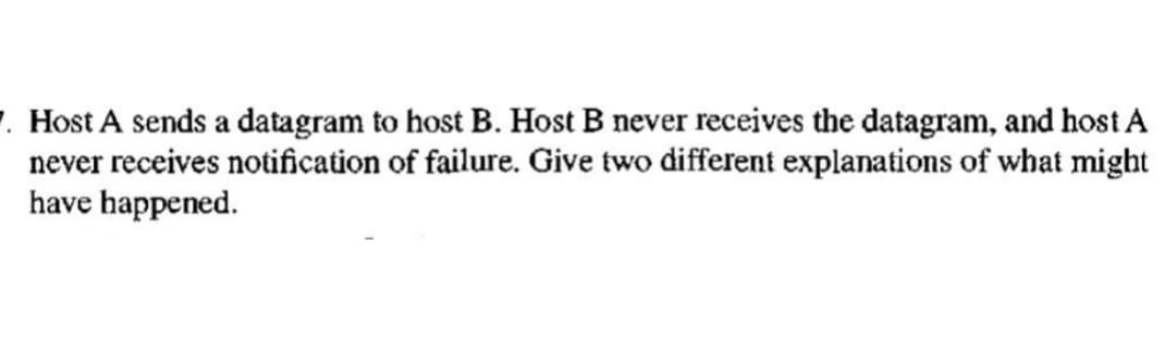 7. Host A sends a datagram to host B. Host B never receives the datagram, and host A
never receives notification of failure. Give two different explanations of what might
have happened.
