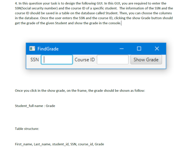 4. In this question your task is to design the following GUI. In this GUI, you are required to enter the
SSN(Social security number) and the course ID of a specific student. The information of the SSN and the
course ID should be saved in a table on the database called Student. Then, you can choose the columns
in the database. Once the user enters the SSN and the course ID, clicking the show Grade button should
get the grade of the given Student and show the grade in the console.l
FindGrade
SSN
Course ID
Show Grade
Once you click in the show grade, on the frame, the grade should be shown as follow:
Student_full name : Grade
Table structure:
First_name, Last_name, student_id, SSN, course_id, Grade
