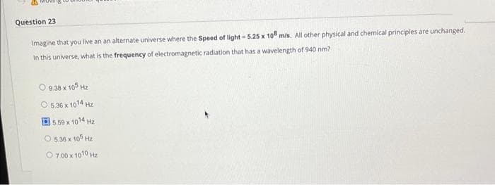 Question 23
Imagine that you live an an alternate universe where the Speed of light = 5.25 x 108 m/s. All other physical and chemical principles are unchanged.
In this universe, what is the frequency of electromagnetic radiation that has a wavelength of 940 nm?
9.38 x 105 Hz
05.3611014 H2
5.59 x 1014 Hz
05MX10 H2
07001010 H2