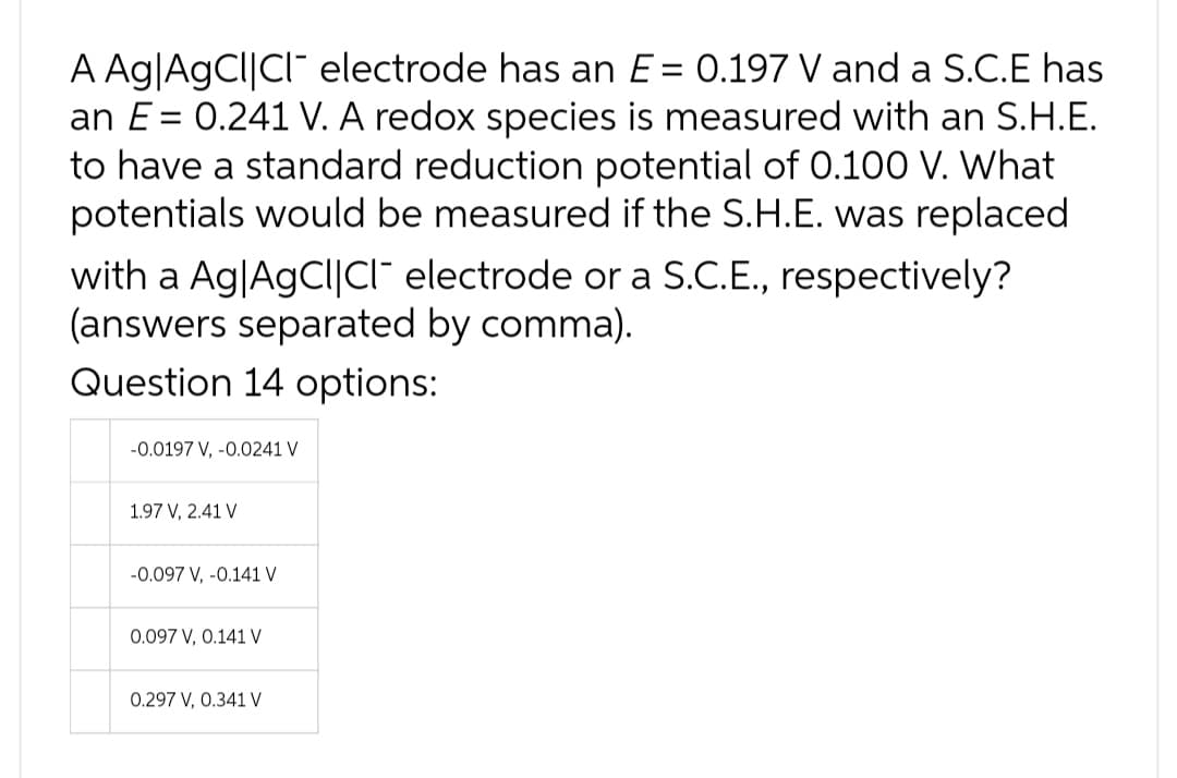A Ag|AgCl|CI electrode has an E = 0.197 V and a S.C.E has
an E= 0.241 V. A redox species is measured with an S.H.E.
to have a standard reduction potential of 0.100 V. What
potentials would be measured if the S.H.E. was replaced
with a Ag|AgCl|CI electrode or a S.C.E., respectively?
(answers separated by comma).
Question 14 options:
-0.0197 V, -0.0241 V
1.97 V, 2.41 V
-0.097 V, -0.141 V
0.097 V, 0.141 V
0.297 V, 0.341 V