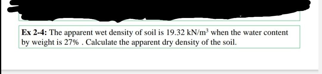 Ex 2-4: The apparent wet density of soil is 19.32 kN/m³ when the water content
by weight is 27%. Calculate the apparent dry density of the soil.