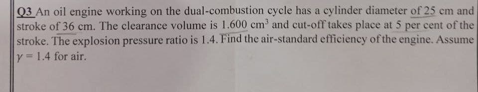 Q3 An oil engine working on the dual-combustion cycle has a cylinder diameter of 25 cm and
stroke of 36 cm. The clearance volume is 1.600 cm³ and cut-off takes place at 5 per cent of the
stroke. The explosion pressure ratio is 1.4. Find the air-standard efficiency of the engine. Assume
y = 1.4 for air.