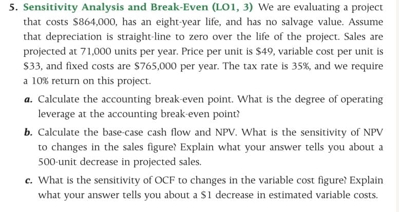 5. Sensitivity Analysis and Break-Even (LO1, 3) We are evaluating a project
that costs $864,000, has an eight-year life, and has no salvage value. Assume
that depreciation is straight-line to zero over the life of the project. Sales are
projected at 71,000 units per year. Price per unit is $49, variable cost per unit is
$33, and fixed costs are $765,000 per year. The tax rate is 35%, and we require
a 10% return on this project.
a. Calculate the accounting break-even point. What is the degree of operating
leverage at the accounting break-even point?
b. Calculate the base-case cash flow and NPV. What is the sensitivity of NPV
to changes in the sales figure? Explain what your answer tells you about a
500-unit decrease in projected sales.
c. What is the sensitivity of OCF to changes in the variable cost figure? Explain
what your answer tells you about a $1 decrease in estimated variable costs.