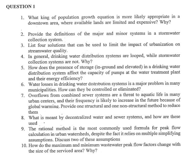 QUESTION 1
1. What king of population growth equation is more likely appropriate in a
downtown area, where available lands are limited and expensive? Why?
2. Provide the definitions of the major and minor systems in a stormwater
collection system.
3. List four solutions that can be used to limit the impact of urbanization on
streamwater quality.
4.
In general, drinking water distribution systems are looped, while stormwater
collection systems are not. Why?
5.
How does the presence of storage (in-ground and elevated) in a drinking water
distribution system affect the capacity of pumps at the water treatment plant
and their energy efficiency?
6. Water losses in drinking water distribution systems is a major problem in many
municipalities. How can they be controlled or eliminated?
7.
Overflows from combined sewer systems are a threat to aquatic life in many
urban centers, and their frequency is likely to increase in the future because of
global warming. Provide one structural and one non-structural method to reduce
them
8. What is meant by decentralized water and sewer systems, and how are these
used
9. The rational method is the most commonly used formula for peak flow
calculation in urban watersheds, despite the fact it relies on multiple simplifying
assumptions. Discuss two of these assumptions
10. How do the maximum and minimum wastewater peak flow factors change with
the size of the serviced area? Why?