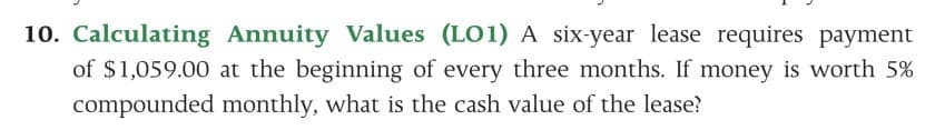 10. Calculating Annuity Values (LO1) A six-year lease requires payment
of $1,059.00 at the beginning of every three months. If money is worth 5%
compounded monthly, what is the cash value of the lease?