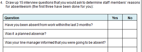 4. Draw up 15 interview questions that you would ask to determine staff members' reasons
for absenteeism (the first three have been done for you):
Question
Yes
No
Have you been absent from work within the last 3 months?
Was it a planned absence?
Was your line manager informed that you were going to be absent?