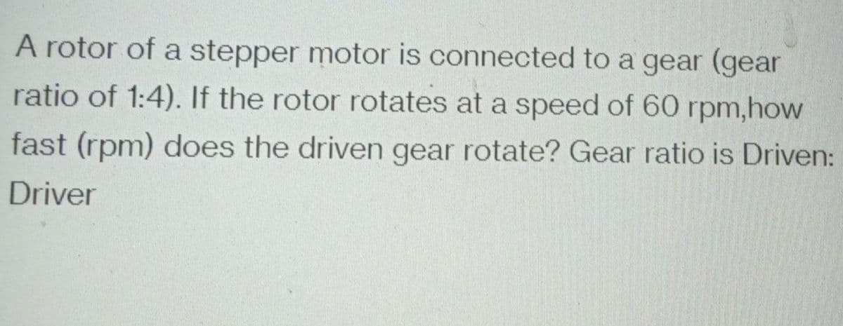 A rotor of a stepper motor is connected to a gear (gear
ratio of 1:4). If the rotor rotates at a speed of 60 rpm,how
fast (rpm) does the driven gear rotate? Gear ratio is Driven:
Driver
