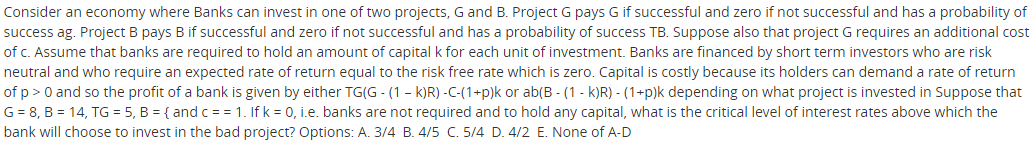 Consider an economy where Banks can invest in one of two projects, G and B. Project G pays G if successful and zero if not successful and has a probability of
success ag. Project B pays B if successful and zero if not successful and has a probability of success TB. Suppose also that project G requires an additional cost
of c. Assume that banks are required to hold an amount of capital k for each unit of investment. Banks are financed by short term investors who are risk
neutral and who require an expected rate of return equal to the risk free rate which is zero. Capital is costly because its holders can demand a rate of return
of p>0 and so the profit of a bank is given by either TG(G - (1 - k)R) -C-(1+p)k or ab(B - (1 - k)R) - (1+p)k depending on what project is invested in Suppose that
G = 8, B = 14, TG = 5, B = { and c = = 1. If k = 0, i.e. banks are not required and to hold any capital, what is the critical level of interest rates above which the
bank will choose to invest in the bad project? Options: A. 3/4 B. 4/5 C. 5/4 D. 4/2 E. None of A-D
