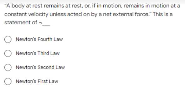 "A body at rest remains at rest, or, if in motion, remains in motion at a
constant velocity unless acted on by a net external force." This is a
statement of -
Newton's Fourth Law
Newton's Third Law
Newton's Second Law
Newton's First Law
