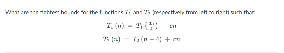 What are the tightest bounds for the functions Tị and T2 (respectively from left to right) such that:
T1 (n) = T1 () + cn
Т, (п) — Т, (п - 4) + сп
