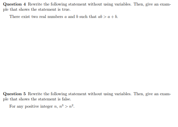 Question 4 Rewrite the following statement without using variables. Then, give an exam-
ple that shows the statement is true.
There exist two real numbers a and b such that ab > a + b.
Question 5 Rewrite the following statement without using variables. Then, give an exam-
ple that shows the statement is false.
For any positive integer n, n³ > n².
