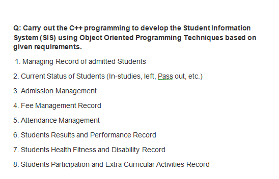 Q: Carry out the C++ programming to develop the StudentInformation
System (SIS) using Object Oriented Programming Techniques based on
given requirements.
1. Managing Record of admitted Students
2. Current Status of Students (In-studies, left, Pass out, etc.)
3. Admission Management
4. Fee Management Record
5. Attendance Management
6. Students Results and Performance Record
7. Students Health Fitness and Disability Record
8. Students Participation and Extra Curricular Activities Record
