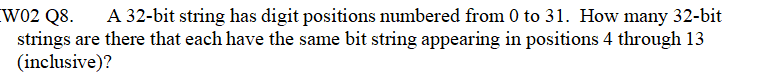 W02 Q8.
strings are there that each have the same bit string appearing in positions 4 through 13
(inclusive)?
A 32-bit string has digit positions numbered from 0 to 31. How many 32-bit

