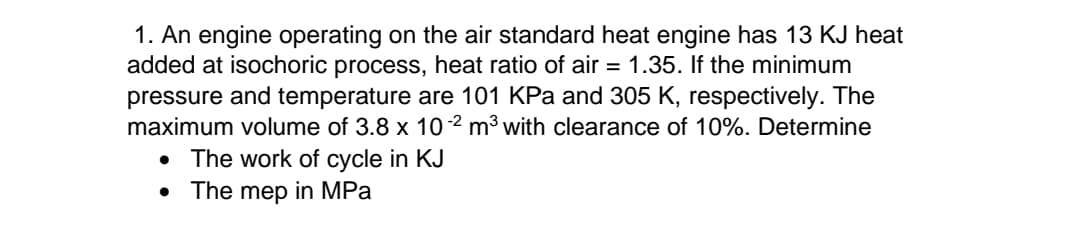 1. An engine operating on the air standard heat engine has 13 KJ heat
added at isochoric process, heat ratio of air = 1.35. If the minimum
pressure and temperature are 101 KPa and 305 K, respectively. The
maximum volume of 3.8 x 10-2 m³ with clearance of 10%. Determine
• The work of cycle in KJ
• The mep in MPa
