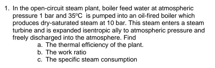 1. In the open-circuit steam plant, boiler feed water at atmospheric
pressure 1 bar and 35°C is pumped into an oil-fired boiler which
produces dry-saturated steam at 10 bar. This steam enters a steam
turbine and is expanded isentropic ally to atmospheric pressure and
freely discharged into the atmosphere. Find
a. The thermal efficiency of the plant.
b. The work ratio
c. The specific steam consumption