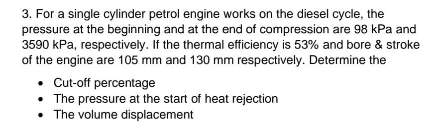 3. For a single cylinder petrol engine works on the diesel cycle, the
pressure at the beginning and at the end of compression are 98 kPa and
3590 kPa, respectively. If the thermal efficiency is 53% and bore & stroke
of the engine are 105 mm and 130 mm respectively. Determine the
Cut-off percentage
• The pressure at the start of heat rejection
• The volume displacement
