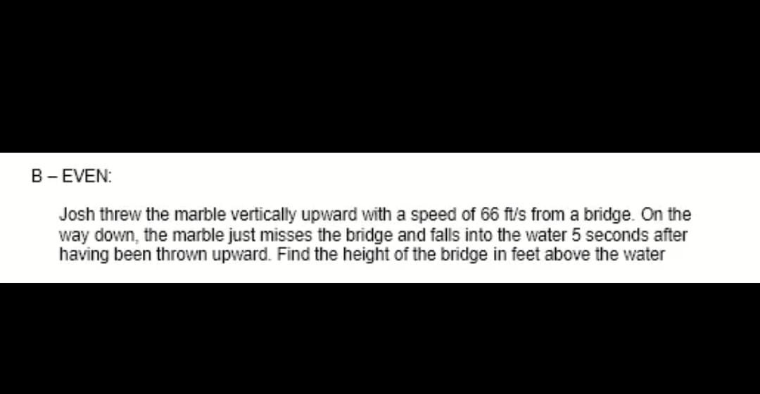 B- EVEN:
Josh threw the marble vertically upward with a speed of 66 ft/s from a bridge. On the
way down, the marble just misses the bridge and falls into the water 5 seconds after
having been thrown upward. Find the height of the bridge in feet above the water
