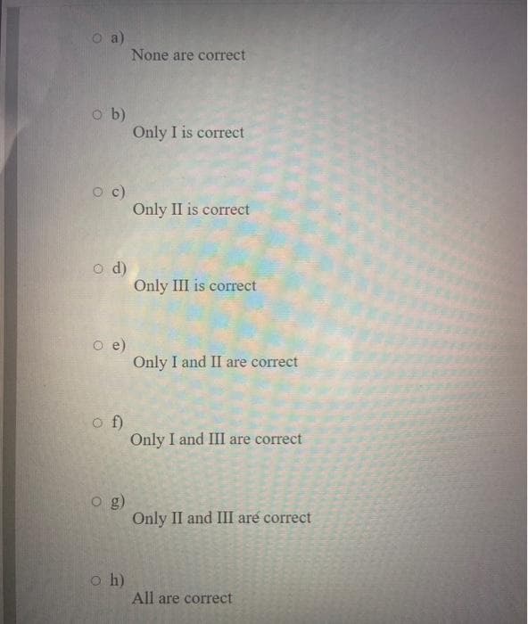 a)
None are correct
o b)
Only I is correct
c)
Only II is correct
o d)
Only III is correct
O e)
Only I and II are correct
o f)
Only I and III are correct
o g)
Only II and III are correct
o h)
All are correct
