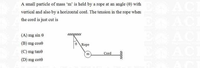 A small particle of mass 'm' is held by a rope at an angle (0) with
vertical and also by a horizontal cord. The tension in the rope when
the cord is just cut is
(A) mg sin 8
(B) mg cost
(C) mg tane
(D) mg cote
A
Rope
m
Cord
wwww
E ACE