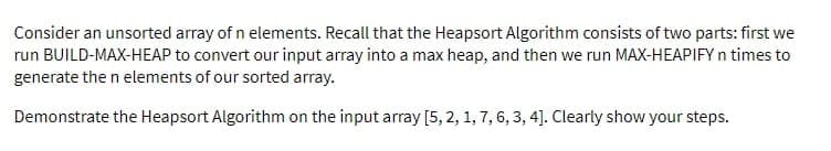Consider an unsorted array of n elements. Recall that the Heapsort Algorithm consists of two parts: first we
run BUILD-MAX-HEAP to convert our input array into a max heap, and then we run MAX-HEAPIFY n times to
generate the n elements of our sorted array.
Demonstrate the Heapsort Algorithm on the input array [5, 2, 1, 7, 6, 3, 4]. Clearly show your steps.