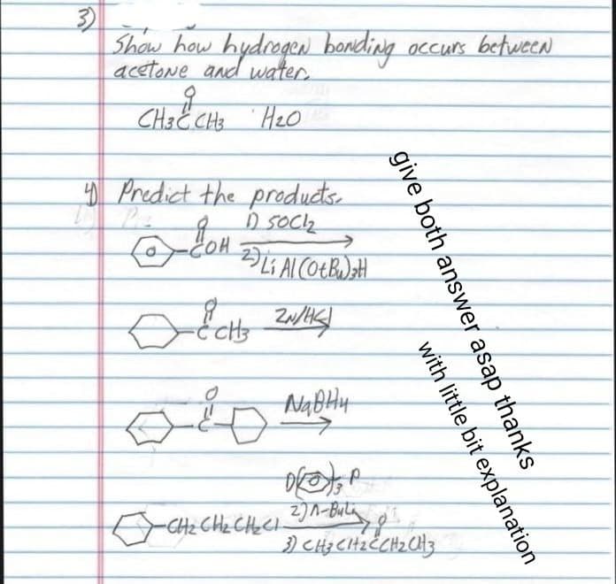 3)
Show how hydrogen bonding occurs between
acetone
CH3 C CH3 H₂O
Heo
4 Predict the products.
1) SOCI₂
2
COH
Li Al (Ot Bu) ₂H
-ECH ZN/HC/
навни
give both answer asap thanks
P
□ CH₂ CH₂ CH₂Cl 2)^-Bulg
with little bit explanation
3) CH₂CH₂CCH₂CH3